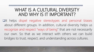 WHAT IS A CULTURAL DIVERSITY
AND WHY IS IT IMPORTANT?
It helps dispel negative stereotypes and personal biases
about different groups. In addition, cultural diversity helps us
recognize and respect “ways of being” that are not necessarily
our own. So that as we interact with others we can build
bridges to trust, respect, and understanding across cultures.
 