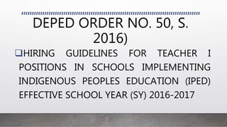 DEPED ORDER NO. 50, S.
2016)
HIRING GUIDELINES FOR TEACHER I
POSITIONS IN SCHOOLS IMPLEMENTING
INDIGENOUS PEOPLES EDUCATION (IPED)
EFFECTIVE SCHOOL YEAR (SY) 2016-2017
 
