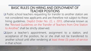 BASIC RULES ON HIRING AND DEPLOYMENT OF
TEACHER POSITIONS
 Public school teachers requesting for transfer to another station are
not considered new applicants and are therefore not subject to these
hiring guidelines. DepEd Order No. 22, s. 2013, otherwise known as
the “Revised Guidelines on the Transfer of Teachers from One Station
to Another,” shall be strictly observed.
Upon a teacher’s appointment, assignment to a station, and
acceptance of the position, he or she shall not be transferred to
another school until after rendering at least three (3) years of service
in that school.
 