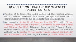 BASIC RULES ON HIRING AND DEPLOYMENT OF
TEACHER POSITIONS
 Residents of the locality, LGU-funded teachers, substitute teachers, volunteer
teachers, and Philippine Business for Education (PBEd) graduates under the 1000
Teachers Program (1000 TP) shall be subject to these hiring guidelines.
As provided in Section 26 (b) Paragraph 2 of RA 9293 entitled “An Act
Amending Certain Sections of Republic Act Numbered Seventy-eight Hundred
and Thirty-six (RA 7836), Otherwise Known as the Philippine Teachers
Professionalization Act of 1994,” teachers who have not practiced their
profession for the past five (5) years shall be required to take at least twelve (12)
units in education courses, consisting of at least six (6) units of content courses.
 