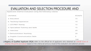 EVALUATION AND SELECTION PROCEDURE AND
CRITERIA
 Registry of Qualified Applicants (RQA) refers to the official list of applicants who obtained an overall score of
seventy (70) points and above based on the criteria set and as a result of the evaluation and selection process.
 