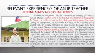 RELEVANT EXPERIENCE/S OF AN IP TEACHER
FEEDING MINDS, NOURISHING BODIES
Teachers in Indigenous Peoples communities willingly go beyond
the call of duty. Teacher Jorta is the first full-time teacher at Keupiyanan
Te Balugo, a public school in Satin Balugom Kalagangan, Bukidnon.
During his assignment, he had seen that most of his students go to
school with an empty stomach or skip classes because they have
nothing to eat. These situations urged him to start a feeding program
called “Balugo Pagkaon Sakto (Balugo Eat Well).” The program—which
has gained the support of the local government and non-government
organizations—has encouraged more students to finish their education.
Teacher Jorta was one of the finalists of this year’s The Many Faces
of the Teacher, an initiative of Bato Balani Foundation to recognize
inspiring teachers across the country. Indeed, teachers are always willing
to provide help in every way possible even beyond their teaching
duties.
Source: www.sunstar.com.ph/article/1767290
 