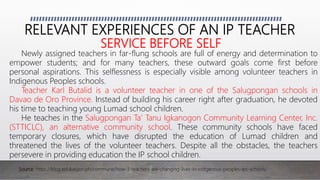 RELEVANT EXPERIENCES OF AN IP TEACHER
SERVICE BEFORE SELF
Newly assigned teachers in far-flung schools are full of energy and determination to
empower students; and for many teachers, these outward goals come first before
personal aspirations. This selflessness is especially visible among volunteer teachers in
Indigenous Peoples schools.
Teacher Karl Butalid is a volunteer teacher in one of the Salugpongan schools in
Davao de Oro Province. Instead of building his career right after graduation, he devoted
his time to teaching young Lumad school children.
He teaches in the Salugpongan Ta’ Tanu Igkanogon Community Learning Center, Inc.
(STTICLC), an alternative community school. These community schools have faced
temporary closures, which have disrupted the education of Lumad children and
threatened the lives of the volunteer teachers. Despite all the obstacles, the teachers
persevere in providing education the IP school children.
Source: https://blog.edukasyon.ph/commune/how-3-teachers-are-changing-lives-in-indigenous-peoples-ips-schools/
 
