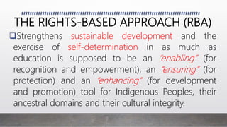 THE RIGHTS-BASED APPROACH (RBA)
Strengthens sustainable development and the
exercise of self-determination in as much as
education is supposed to be an “enabling” (for
recognition and empowerment), an “ensuring” (for
protection) and an “enhancing” (for development
and promotion) tool for Indigenous Peoples, their
ancestral domains and their cultural integrity.
 