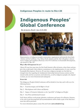 Indigenous Peoples in route to Rio+20




Indigenous Peoples’
Global Conference
 Rio de Janeiro, Brazil— June 16-19, 2012




Representatives of indigenous peoples communities, organizations and networks from Latin
America and the Caribbean, Asia, Africa, North America and the Artic will gather to discuss
how to engage and contribute effectively in the UN Conference on Sustainable Development,
also known as “Rio+20”.
Why is Rio+20 important for us ?
Almost 20 years have past since the first Earth Summit in Rio de Janeiro, where States and peo-
ple of the world made a firm collective commitment to the implementation of a new vision for
Sustainable Development. However, 20 years later, indigenous peoples see that little has
changed since then regarding the fundamental relationship between human societies and the
natural world, and that ecosystems and biodiversity, as well as indigenous peoples who depend
on them, are ever more threatened and endangered.
Event info
The Indigenous Peoples Global Conference will be divided in four days and it will cover the
following themes:
Day 1 - Food Sovereignty and the Right to Food
Day 2 - Development with Culture and Identity
Day 3 - Impact of Extractive Industries on the “good life” of Indigenous Peoples
Day 4 - Free Prior and Informed Consent
Each theme will have work groups, plenaries, conferences and spaces for reflection. Likewise,
at the end of each day proposals and recommendations will be made as part of the final docu-
ment that will be presented.
For more information please contact Mr. Joel Cerda joel.cerda@iiwf.org
 