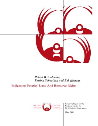 Robert B. Anderson, 
Bettina Schneider, and Bob Kayseas 
Indigenous Peoples’ Land And Resource Rights 
Research Paper for the 
National Centre for 
First Nations Governance 
May, 2008 
 