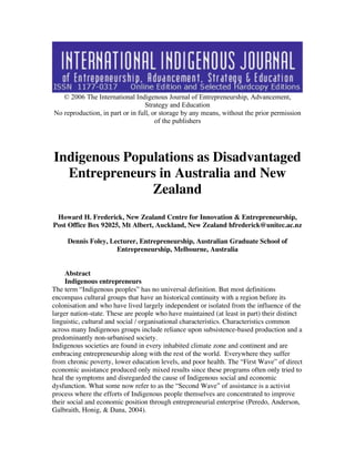 © 2006 The International Indigenous Journal of Entrepreneurship, Advancement, 
Strategy and Education 
No reproduction, in part or in full, or storage by any means, without the prior permission 
of the publishers 
Indigenous Populations as Disadvantaged 
Entrepreneurs in Australia and New 
Zealand 
Howard H. Frederick, New Zealand Centre for Innovation & Entrepreneurship, 
Post Office Box 92025, Mt Albert, Auckland, New Zealand hfrederick@unitec.ac.nz 
Dennis Foley, Lecturer, Entrepreneurship, Australian Graduate School of 
Entrepreneurship, Melbourne, Australia 
1 
2 
3 Abstract 
4 Indigenous entrepreneurs 
The term “Indigenous peoples” has no universal definition. But most definitions 
encompass cultural groups that have an historical continuity with a region before its 
colonisation and who have lived largely independent or isolated from the influence of the 
larger nation-state. These are people who have maintained (at least in part) their distinct 
linguistic, cultural and social / organisational characteristics. Characteristics common 
across many Indigenous groups include reliance upon subsistence-based production and a 
predominantly non-urbanised society. 
Indigenous societies are found in every inhabited climate zone and continent and are 
embracing entrepreneurship along with the rest of the world. Everywhere they suffer 
from chronic poverty, lower education levels, and poor health. The “First Wave” of direct 
economic assistance produced only mixed results since these programs often only tried to 
heal the symptoms and disregarded the cause of Indigenous social and economic 
dysfunction. What some now refer to as the “Second Wave” of assistance is a activist 
process where the efforts of Indigenous people themselves are concentrated to improve 
their social and economic position through entrepreneurial enterprise (Peredo, Anderson, 
Galbraith, Honig, & Dana, 2004). 
 
