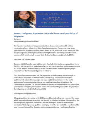 Answers: Indigenous Populations In Canada The reported population of
indigenous
Answers:
Indigenous Populations In Canada
The reported population of indigenous identity in Canada is more than 1.6 million,
constituting all over 4.9 per cent of the Canadian population. There are several issues
identified in the indigenous population in Canada. In the year 2019, 49 per cent of the non-
indigenous people are recognised to be suffering from food insecurity due to the lower
income, which is not enough to cover their desired food expenses (Sawchuk, 2018).
Education And Income Levels
A census of 2016 has also reported that more than half of the indigenous population live in
the cities and metropolitan areas. Even after the increased rate of the indigenous population
in Canada, the rate of employment is lesser. Also, the income of the indigenous people
remains lower than the non-indigenous population.
The colonial governments have laid the imposition of the European education style to
eliminate the movement of the families for farther away. The incorporation of the
traditional education of these people was supposed to be assimilated by the useful
techniques of observation, education, group socialisation and participation in the
community ceremonies. The schools have been changed to achieve an effective educational
system in the aboriginal places so that formal education can be provided for the growth of
the indigenous people (Michelle et al., 2018).
Housing And Living Conditions
A large population (according to the 2016 census) live in dwelling and overcrowded areas,
which require immediate repairs but are not able to afford the services. For example, if the
non-indigenous population constitute a per cent average of 8.5 of the overcrowded
population, the indigenous population is carrying over 18.5 per cent of the population. The
most common issues of the Canadian indigenous populations are inadequate heating,
 