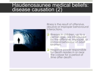 Haudenosaunee medical beliefs:
disease causation (2)

             Illness is the result of offensive,
             abusive or improper behavioural
             interactions.
              Illnesses in children, up to a
               certain age, are introduced
               by the offensive, improper, or
               immoral behaviour of adult
               kinsmen.
              Negative power responsible
               for death resides in or near
               the corpse for a period of
               time after death.
 
