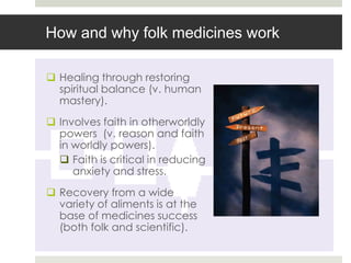 How and why folk medicines work

 Healing through restoring
  spiritual balance (v. human
  mastery).
 Involves faith in otherworldly
  powers (v. reason and faith
  in worldly powers).
   Faith is critical in reducing
     anxiety and stress.
 Recovery from a wide
  variety of aliments is at the
  base of medicines success
  (both folk and scientific).
 