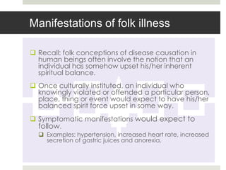 Manifestations of folk illness

 Recall: folk conceptions of disease causation in
  human beings often involve the notion that an
  individual has somehow upset his/her inherent
  spiritual balance.
 Once culturally instituted, an individual who
  knowingly violated or offended a particular person,
  place, thing or event would expect to have his/her
  balanced spirit force upset in some way.
 Symptomatic manifestations would expect to
  follow.
   Examples: hypertension, increased heart rate, increased
    secretion of gastric juices and anorexia.
 