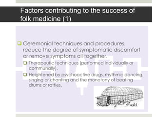 Factors contributing to the success of
 folk medicine (1)


 Ceremonial techniques and procedures
  reduce the degree of symptomatic discomfort
  or remove symptoms all together.
   Therapeutic techniques (performed individually or
    communally).
   Heightened by psychoactive drugs, rhythmic dancing,
    singing or chanting and the monotony of beating
    drums or rattles.
 