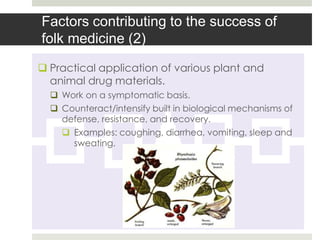 Factors contributing to the success of
folk medicine (2)
 Practical application of various plant and
  animal drug materials.
   Work on a symptomatic basis.
   Counteract/intensify built in biological mechanisms of
    defense, resistance, and recovery.
     Examples: coughing, diarrhea, vomiting, sleep and
      sweating.
 