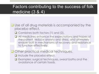 Factors contributing to the success of folk
 medicine (3 & 4)

 Use of all drug materials is accompanied by the
  placebo effect.
   Combines both factors (1) and (2).
   All medicines enhance the expectations and hopes of
    the patient, reduce anxiety and stress, and ultimately
    enable built in mechanisms of recovery and resistance
    to function effectively.

 Other practical medical techniques.
   Include the placebo effect.
   Examples: surgical techniques, sweat baths and the
    avoidance of certain foods.
 