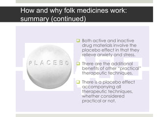 How and why folk medicines work:
summary (continued)


                 Both active and inactive
                  drug materials involve the
                  placebo effect in that they
                  relieve anxiety and stress.

                 There are the additional
                  benefits of other “practical”
                  therapeutic techniques.

                 There is a placebo effect
                  accompanying all
                  therapeutic techniques,
                  whether considered
                  practical or not.
 