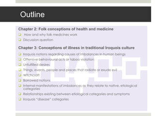 Outline
Chapter 2: Folk conceptions of health and medicine
 How and why folk medicines work
 Discussion question

Chapter 3: Conceptions of illness in traditional Iroquois culture
 Iroquois notions regarding causes of imbalances in human beings
 Offensive behavioural acts or taboo violation
 Unfulfilled desires
 Things, events, people and places that radiate or exude evil
 Witchcraft
 Borrowed notions
 Internal manifestations of imbalances as they relate to native, etiological
  categories
 Relationships existing between etiological categories and symptoms
 Iroquois “disease” categories
 