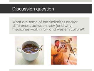 Discussion question

What are some of the similarities and/or
differences between how (and why)
medicines work in folk and western culture?
 