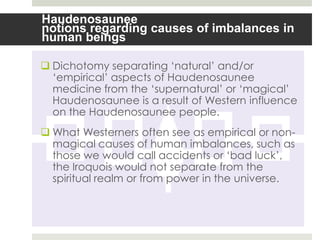 Haudenosaunee
notions regarding causes of imbalances in
human beings

 Dichotomy separating „natural‟ and/or
  „empirical‟ aspects of Haudenosaunee
  medicine from the „supernatural‟ or „magical‟
  Haudenosaunee is a result of Western influence
  on the Haudenosaunee people.
 What Westerners often see as empirical or non-
  magical causes of human imbalances, such as
  those we would call accidents or „bad luck‟,
  the Iroquois would not separate from the
  spiritual realm or from power in the universe.
 