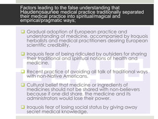 Factors leading to the false understanding that
Haudenosaunee medical practice traditionally separated
their medical practice into spiritual/magical and
empirical/pragmatic ways;

 Gradual adoption of European practice and
  understanding of medicine, accompanied by Iroquois
  herbalists and medical practitioners desiring European
  scientific credibility.
 Iroquois fear of being ridiculed by outsiders for sharing
  their traditional and spiritual notions of health and
  medicine.
 Recent practice of avoiding all talk of traditional ways
  with non-Native Americans.
 Cultural belief that medicine or ingredients of
  medicines should not be shared with non-believers
  because if one did share, the medicine and its
  administrators would lose their power.
 Iroquois fear of losing social status by giving away
  secret medical knowledge.
 
