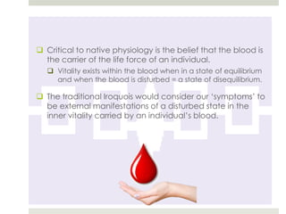  Critical to native physiology is the belief that the blood is
  the carrier of the life force of an individual.
    Vitality exists within the blood when in a state of equilibrium
     and when the blood is disturbed = a state of disequilibrium.

 The traditional Iroquois would consider our „symptoms‟ to
  be external manifestations of a disturbed state in the
  inner vitality carried by an individual‟s blood.
 