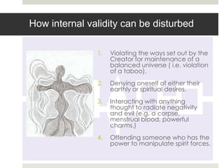 How internal validity can be disturbed

               1.   Violating the ways set out by the
                    Creator for maintenance of a
                    balanced universe ( i.e. violation
                    of a taboo).
               2.   Denying oneself of either their
                    earthly or spiritual desires.
               3.   Interacting with anything
                    thought to radiate negativity
                    and evil (e.g. a corpse,
                    menstrual blood, powerful
                    charms.)
               4.   Offending someone who has the
                    power to manipulate spirit forces.
 