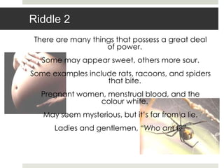 Riddle 2
 There are many things that possess a great deal
                    of power.
   Some may appear sweet, others more sour.
Some examples include rats, racoons, and spiders
                   that bite.
  Pregnant women, menstrual blood, and the
               colour white.
   May seem mysterious, but it‟s far from a lie.
      Ladies and gentlemen, “Who am I?”
 