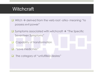 Witchcraft

 Witch  derived from the verb root -atko- meaning “to
  possess evil power”

 Symptoms associated with witchcraft  “The Specific
  Seventeen Symptoms”

 Capability of transformation

 “Love medicines”

 The category of “unfulfilled desires”
 
