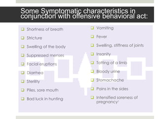 Some Symptomatic characteristics in
conjunction with offensive behavioral act:
 Shortness of breath     Vomiting

 Stricture               Fever

 Swelling of the body    Swelling, stiffness of joints

 Suppressed menses       Insanity

 Facial eruptions        Totting of a limb

 Diarrhea                Bloody urine

 Sterility               Stomachache

 Piles, sore mouth       Pains in the sides

 Bad luck in hunting     Intensified soreness of
                           pregnancy1
 