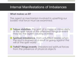 Internal Manifestations of Imbalances
What makes us ill?
The agent or mechanism involved in upsetting our
bodies vital force must be examined:


 Taboo violation- the spirit of a major or minor deity
  or the spirit force of the offended things or event
  may be the agent causing sickness
 Spiritual imbalance- from unfulfilled desires when
  the soul is strained as a result of going against the
  will of the spirit world
 ?otkõ? things/events- imbalanced spiritual forces
  from the presence of physical objects
 