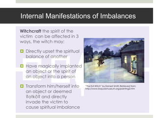 Internal Manifestations of Imbalances

Witchcraft the spirit of the
victim can be affected in 3
ways, the witch may:

 Directly upset the spiritual
  balance of another

 Have magically implanted
  an object or the spirit of
  an object into a person

 Transform him/herself into     “The Evil Witch” by Earnest Smith Retrieved from:
                                 http://www.iroquoismuseum.org/painting2.htm
  an object or deemed
  ?otkõ? and directly
  invade the victim to
  cause spiritual imbalance
 