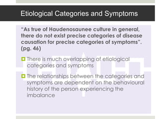 Etiological Categories and Symptoms

“As true of Haudenosaunee culture in general,
there do not exist precise categories of disease
causation for precise categories of symptoms”.
(pg. 46)

 There is much overlapping of etiological
  categories and symptoms

 The relationships between the categories and
  symptoms are dependent on the behavioural
  history of the person experiencing the
  imbalance
 