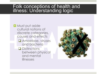 Folk conceptions of health and
illness: Understanding logic

 Must put aside
  cultural notions of




                         ✗
  discrete categories,
  causes and effects
    Amoebae, viruses
     and bacteria
    Distinctions
     between physical
     and mental
     illnesses
 