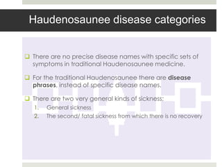 Haudenosaunee disease categories


 There are no precise disease names with specific sets of
  symptoms in traditional Haudenosaunee medicine.

 For the traditional Haudenosaunee there are disease
  phrases, instead of specific disease names.

 There are two very general kinds of sickness;
   1.   General sickness
   2.   The second/ fatal sickness from which there is no recovery
 