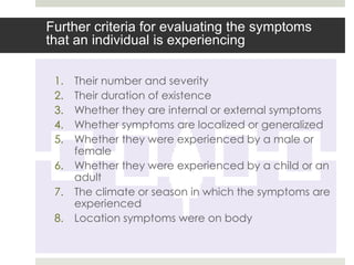 Further criteria for evaluating the symptoms
that an individual is experiencing

 1.   Their number and severity
 2.   Their duration of existence
 3.   Whether they are internal or external symptoms
 4.   Whether symptoms are localized or generalized
 5.   Whether they were experienced by a male or
      female
 6.   Whether they were experienced by a child or an
      adult
 7.   The climate or season in which the symptoms are
      experienced
 8.   Location symptoms were on body
 