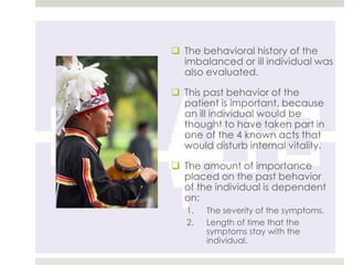  The behavioral history of the
  imbalanced or ill individual was
  also evaluated.

 This past behavior of the
  patient is important, because
  an ill individual would be
  thought to have taken part in
  one of the 4 known acts that
  would disturb internal vitality.

 The amount of importance
  placed on the past behavior
  of the individual is dependent
  on;
   1.   The severity of the symptoms.
   2.   Length of time that the
        symptoms stay with the
        individual.
 