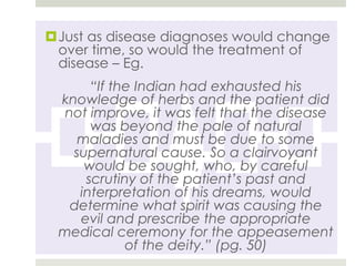 Just as disease diagnoses would change
 over time, so would the treatment of
 disease – Eg.
      “If the Indian had exhausted his
 knowledge of herbs and the patient did
  not improve, it was felt that the disease
      was beyond the pale of natural
    maladies and must be due to some
   supernatural cause. So a clairvoyant
     would be sought, who, by careful
     scrutiny of the patient’s past and
    interpretation of his dreams, would
   determine what spirit was causing the
    evil and prescribe the appropriate
 medical ceremony for the appeasement
            of the deity.” (pg. 50)
 