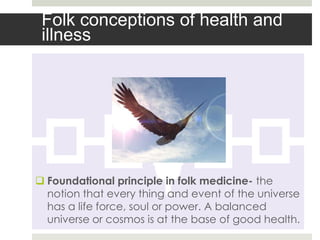 Folk conceptions of health and
 illness




 Foundational principle in folk medicine- the
  notion that every thing and event of the universe
  has a life force, soul or power. A balanced
  universe or cosmos is at the base of good health.
 