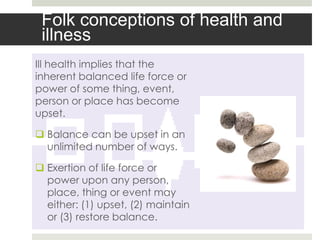 Folk conceptions of health and
 illness
Ill health implies that the
inherent balanced life force or
power of some thing, event,
person or place has become
upset.

 Balance can be upset in an
  unlimited number of ways.

 Exertion of life force or
  power upon any person,
  place, thing or event may
  either: (1) upset, (2) maintain
  or (3) restore balance.
 