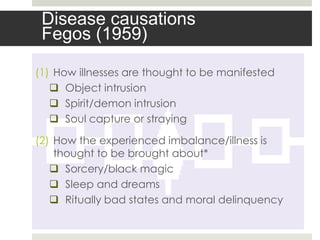 Disease causations
 Fegos (1959)

(1) How illnesses are thought to be manifested
    Object intrusion
    Spirit/demon intrusion
    Soul capture or straying

(2) How the experienced imbalance/illness is
    thought to be brought about*
    Sorcery/black magic
    Sleep and dreams
    Ritually bad states and moral delinquency
 