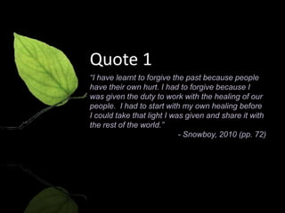Quote 1
“I have learnt to forgive the past because people
have their own hurt. I had to forgive because I
was given the duty to work with the healing of our
people. I had to start with my own healing before
I could take that light I was given and share it with
the rest of the world.”
                            - Snowboy, 2010 (pp. 72)
 