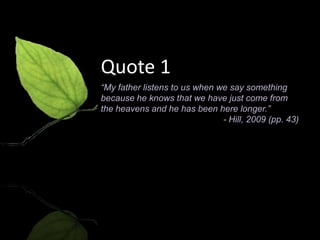 Quote 1
“My father listens to us when we say something
because he knows that we have just come from
the heavens and he has been here longer.”
                               - Hill, 2009 (pp. 43)
 