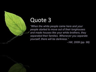 Quote 3
“When the white people came here and your
people started to move out of their longhouses
and made houses like your white brothers, they
separated their families. Whenever you separate
yourself, there will be darkness.”
                                - Hill, 2009 (pp. 98)
 