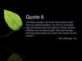 Quote 6
“As Native people, we never had incest or rape
from our spiritual leaders, nor did our ancestors
rape and molest the non-native or native children.
Children are considered gifts, little spirit beings
that have been given to us from love shown by the
creator.”
                                 - Hill, 2009 (pp. 71)
 