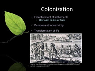 Colonization
 • Establishment of settlements
        • Demands of the fur trade

 • European ethnocentricity

 • Transformation of life




Source: http://atethepaint-canadianbacon.blogspot.com/2010/08/history-of-
canada-pre-colonization.html
 