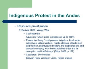 Indigenous Protest in the Andes Resource privatisation Bolivia 2000: Water War Cochabamba Aguas de Tunari: price increases of up to 150% Protest involving: “rural peasant irrigators, local water collectives, urban workers, middle classes, elderly men and women, shantytown dwellers, the traditional left, and anybody unhappy with the established order and its corruption and inefficiency” (Silva, 2009, p.127) Cocaleros: Evo Morales Bolivian Rural Workers’ Union: Felipe Quispe  