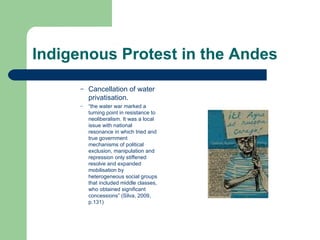 Indigenous Protest in the Andes Cancellation of water privatisation. “ the water war marked a turning point in resistance to neoliberalism. It was a local issue with national resonance in which tried and true government mechanisms of political exclusion, manipulation and repression only stiffened resolve and expanded mobilisation by heterogeneous social groups that included middle classes, who obtained significant concessions” (Silva, 2009, p.131)   