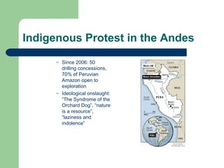 Indigenous Protest in the Andes Since 2006: 50 drilling concessions, 70% of Peruvian Amazon open to exploration Ideological onslaught: “The Syndrome of the Orchard Dog”, “nature is a resource”, “laziness and indolence”  