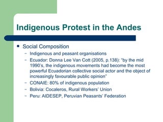 Indigenous Protest in the Andes Social Composition Indigenous and peasant organisations Ecuador: Donna Lee Van Cott (2005, p.138): “by the mid 1990’s, the indigenous movements had become the most powerful Ecuadorian collective social actor and the object of increasingly favourable public opinion” CONAIE: 80% of indigenous population Bolivia: Cocaleros, Rural Workers’ Union Peru: AIDESEP, Peruvian Peasants’ Federation  