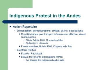 Indigenous Protest in the Andes Action Repertoire Direct action : demonstrations, strikes, sit-ins, occupations Road blockades: poor transport infrastructure, effective, violent confrontations El Alto, Bolivia, 2003: 67 protestors killed Civil Action in  US courts  Protest marches; Bolivia 2000, Chapare to la Paz Electoral Politics Ecuador: Pachakutik Bolivia: Movimiento al Socialismo (MAS) Evo Morales first indigenous head of state 