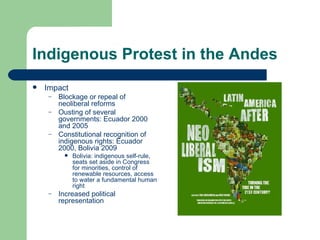 Indigenous Protest in the Andes Impact Blockage or repeal of neoliberal reforms Ousting of several governments: Ecuador 2000 and 2005 Constitutional recognition of indigenous rights: Ecuador 2000, Bolivia 2009 Bolivia: indigenous self-rule, seats set aside in Congress for minorities, control of renewable resources, access to water a fundamental human right Increased political representation 